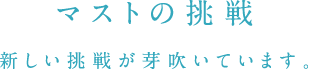 マストの挑戦 新しい挑戦が芽吹いています。